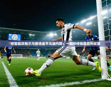 郑智助攻帕尔马客场逼平乌迪内斯：一脚妙传唤醒胜利欲望